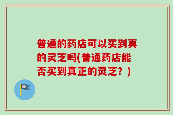 普通的药店可以买到真的灵芝吗(普通药店能否买到真正的灵芝?) 普通的药店可以买到真的灵芝吗(普通药店能否买到真正的灵芝?)