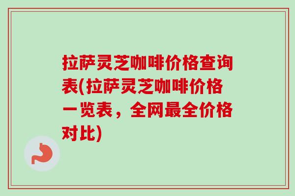 拉萨灵芝咖啡价格查询表(拉萨灵芝咖啡价格一览表,全网全价格对比) 拉萨灵芝咖啡价格查询表(拉萨灵芝咖啡价格一览表,全网全价格对比)