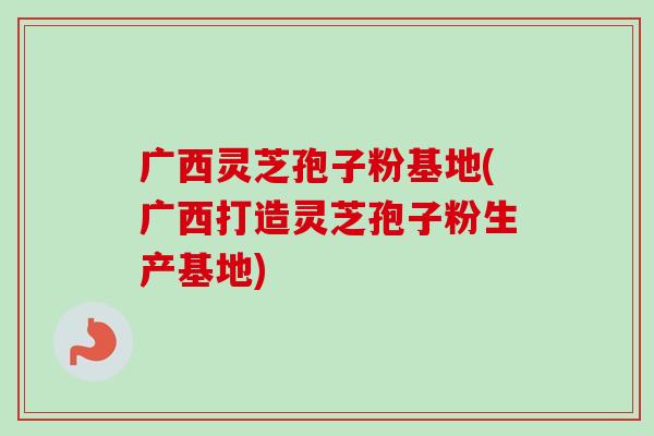 广西灵芝孢子粉基地(广西打造灵芝孢子粉生产基地)