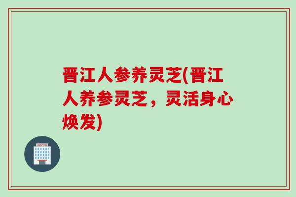晋江人参养灵芝(晋江人养参灵芝，灵活身心焕发)