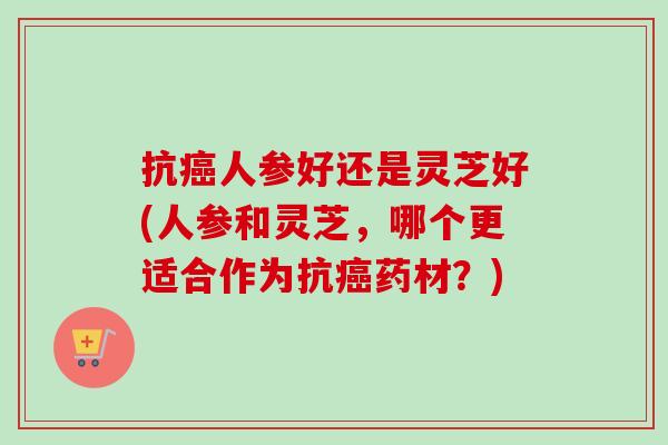 抗癌人参好还是灵芝好(人参和灵芝，哪个更适合作为抗癌药材？)