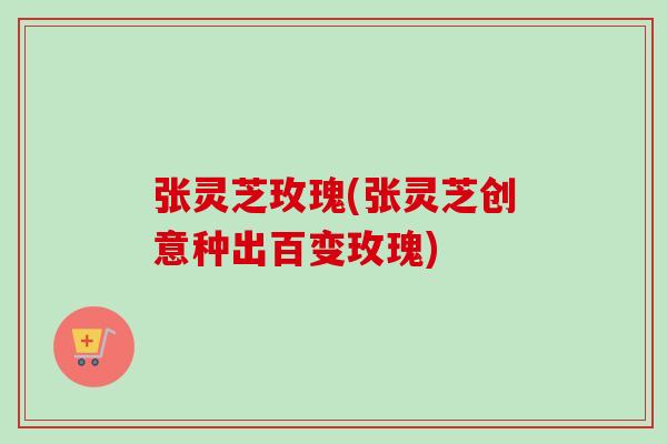 张灵芝玫瑰(张灵芝创意种出百变玫瑰)