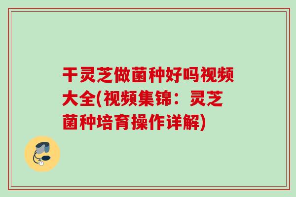 干灵芝做菌种好吗视频大全(视频集锦:灵芝菌种培育操作详解) 干灵芝做菌种好吗视频大全(视频集锦:灵芝菌种培育操作详解)