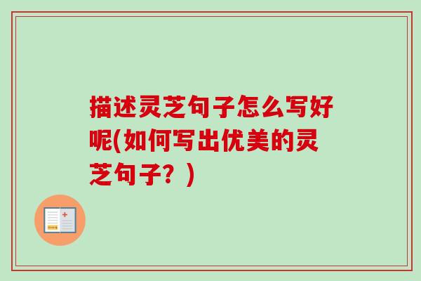 描述灵芝句子怎么写好呢(如何写出优美的灵芝句子？)