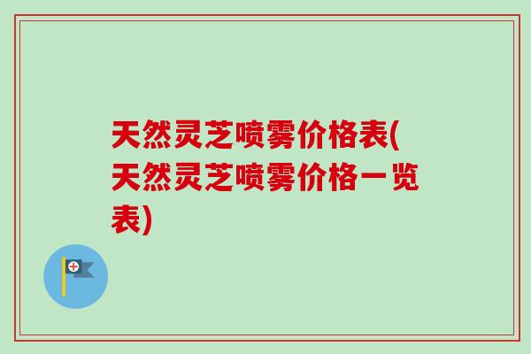 天然灵芝喷雾价格表(天然灵芝喷雾价格一览表)