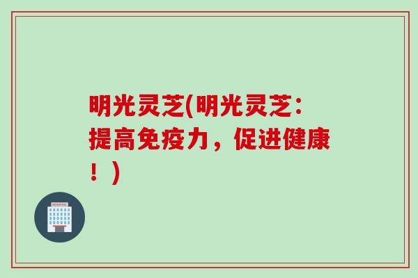 明光灵芝(明光灵芝：提高免疫力，促进健康！)