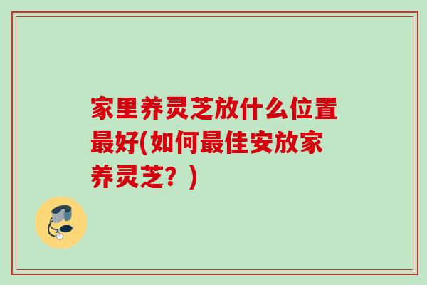 家里养灵芝放什么位置好(如何佳安放家养灵芝?) 家里养灵芝放什么位置好(如何佳安放家养灵芝?)