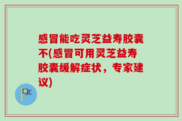 能吃灵芝益寿胶囊不(可用灵芝益寿胶囊缓解症状,专家建议) 能吃灵芝益寿胶囊不(可用灵芝益寿胶囊缓解症状,专家建议)