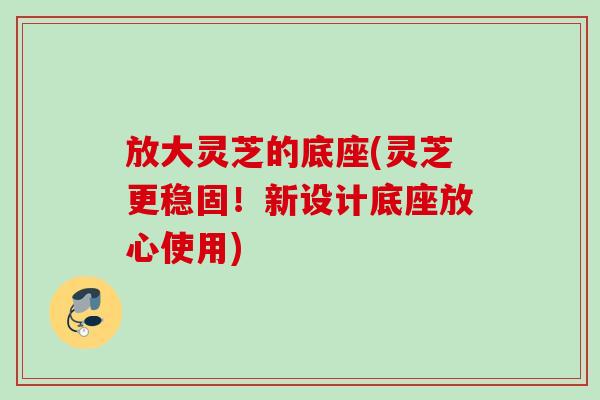 放大灵芝的底座(灵芝更稳固!新设计底座放心使用) 放大灵芝的底座(灵芝更稳固!新设计底座放心使用)
