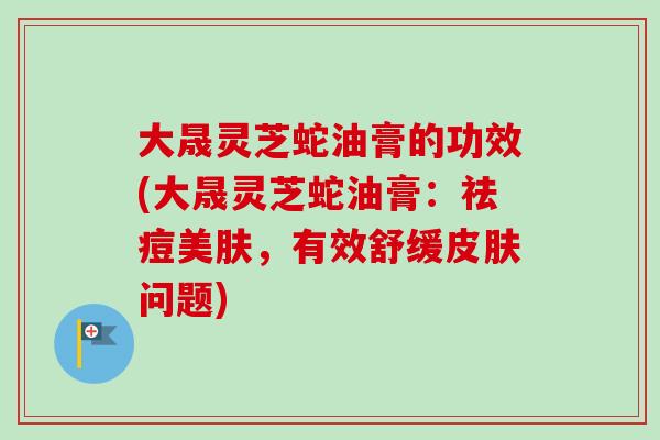 大晟灵芝蛇油膏的功效(大晟灵芝蛇油膏:祛痘美肤,有效舒缓问题) 大晟灵芝蛇油膏的功效(大晟灵芝蛇油膏:祛痘美肤,有效舒缓问题)
