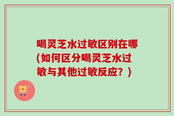 喝灵芝水过敏区别在哪(如何区分喝灵芝水过敏与其他过敏反应？)