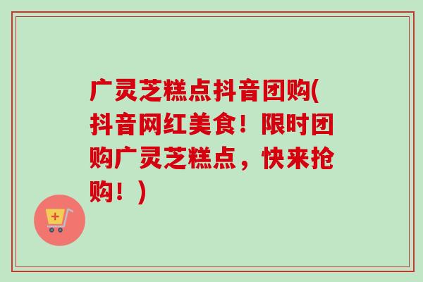 广灵芝糕点抖音团购(抖音网红美食！限时团购广灵芝糕点，快来抢购！)