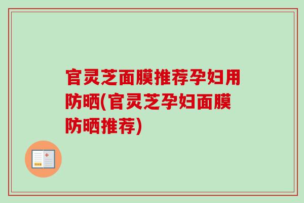 官灵芝面膜推荐孕妇用防晒(官灵芝孕妇面膜防晒推荐) 官灵芝面膜推荐孕妇用防晒(官灵芝孕妇面膜防晒推荐)