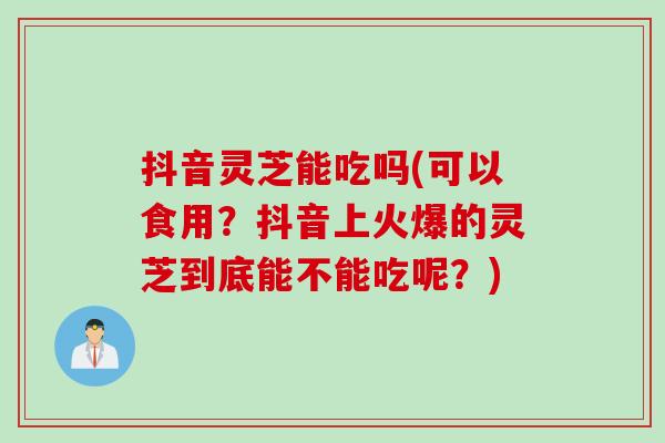 抖音灵芝能吃吗(可以食用？抖音上火爆的灵芝到底能不能吃呢？)