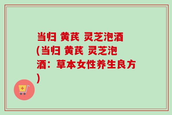 当归 黄芪 灵芝泡酒(当归 黄芪 灵芝泡酒:草本女性养生良方) 当归 黄芪 灵芝泡酒(当归 黄芪 灵芝泡酒:草本女性养生良方)
