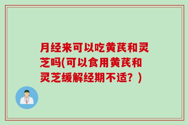 月经来可以吃黄芪和灵芝吗(可以食用黄芪和灵芝缓解经期不适？)