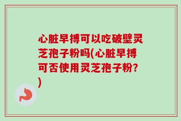 心脏早搏可以吃破壁灵芝孢子粉吗(心脏早搏可否使用灵芝孢子粉？)