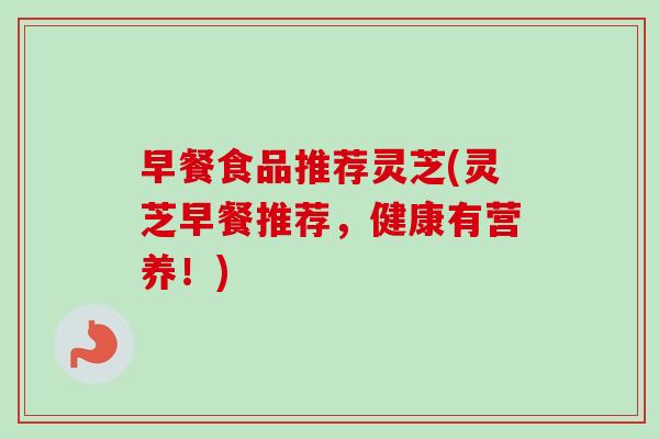 早餐食品推荐灵芝(灵芝早餐推荐，健康有营养！)