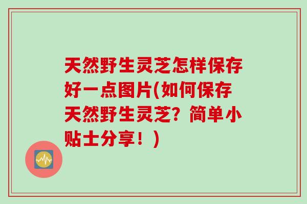 天然野生灵芝怎样保存好一点图片(如何保存天然野生灵芝？简单小贴士分享！)