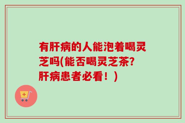 有肝病的人能泡着喝灵芝吗(能否喝灵芝茶？肝病患者必看！)