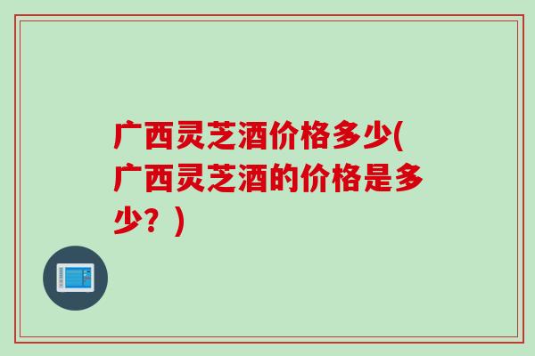 广西灵芝酒价格多少(广西灵芝酒的价格是多少？)