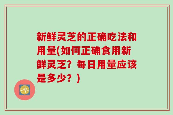新鲜灵芝的正确吃法和用量(如何正确食用新鲜灵芝？每日用量应该是多少？)