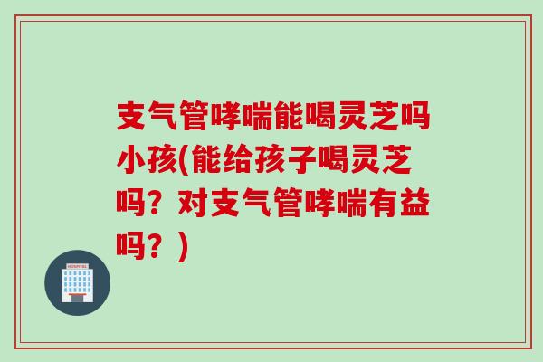支气管哮喘能喝灵芝吗小孩(能给孩子喝灵芝吗？对支气管哮喘有益吗？)