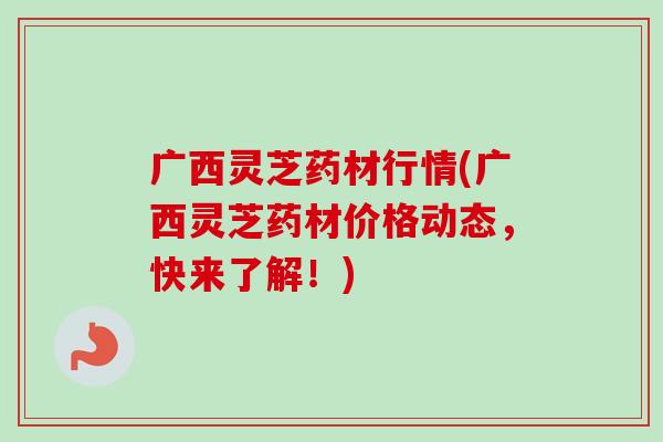 广西灵芝药材行情(广西灵芝药材价格动态，快来了解！)