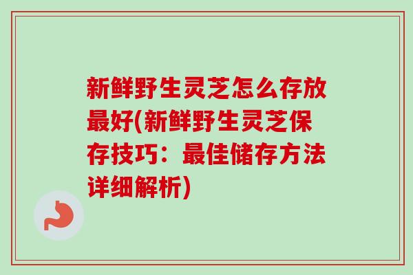 新鲜野生灵芝怎么存放最好(新鲜野生灵芝保存技巧：最佳储存方法详细解析)