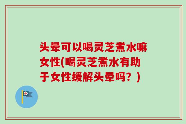头晕可以喝灵芝煮水嘛女性(喝灵芝煮水有助于女性缓解头晕吗？)