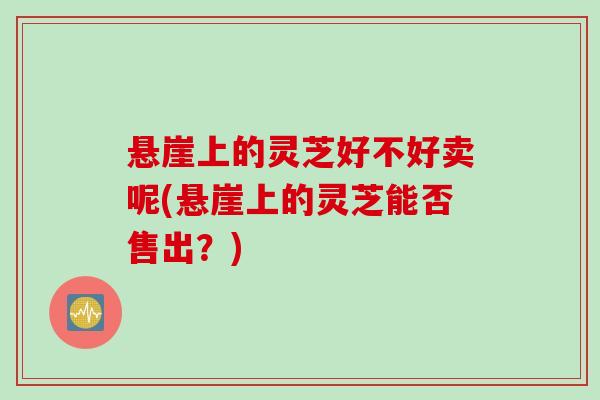 悬崖上的灵芝好不好卖呢(悬崖上的灵芝能否售出？)