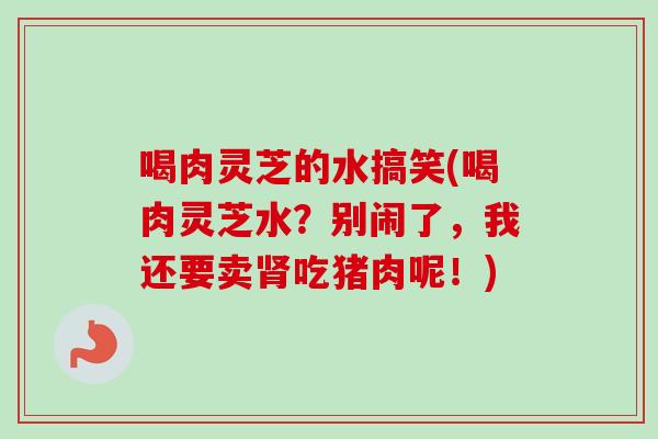 喝肉灵芝的水搞笑(喝肉灵芝水?别闹了,我还要卖吃猪肉呢!) 喝肉灵芝的水搞笑(喝肉灵芝水?别闹了,我还要卖吃猪肉呢!)