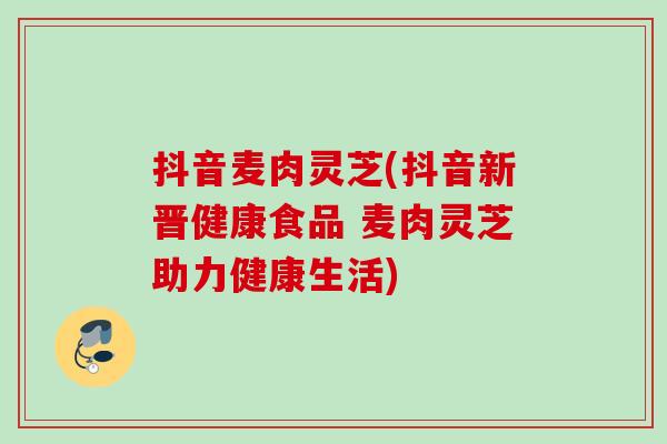 抖音麦肉灵芝(抖音新晋健康食品 麦肉灵芝助力健康生活)