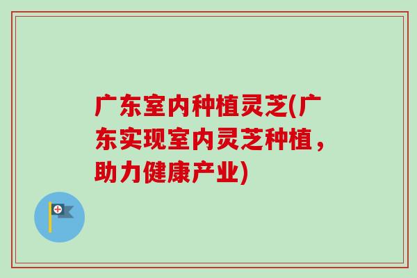 广东室内种植灵芝(广东实现室内灵芝种植，助力健康产业)