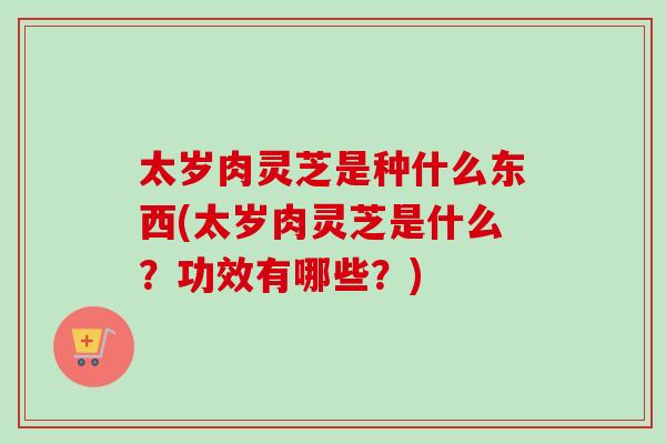 太岁肉灵芝是种什么东西(太岁肉灵芝是什么？功效有哪些？)