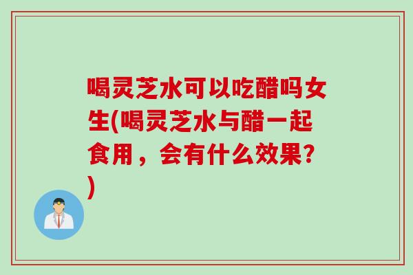 喝灵芝水可以吃醋吗女生(喝灵芝水与醋一起食用，会有什么效果？)