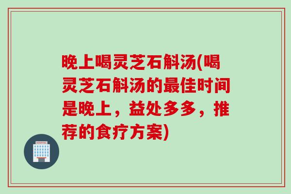 晚上喝灵芝石斛汤(喝灵芝石斛汤的最佳时间是晚上，益处多多，推荐的食疗方案)