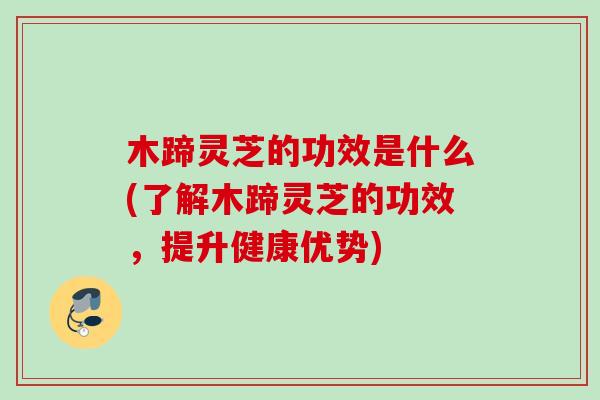木蹄灵芝的功效是什么(了解木蹄灵芝的功效，提升健康优势)