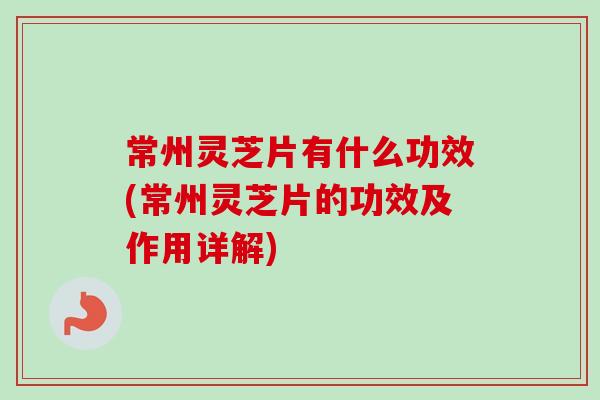 常州灵芝片有什么功效(常州灵芝片的功效及作用详解)
