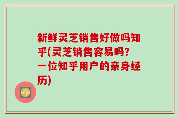 新鲜灵芝销售好做吗知乎(灵芝销售容易吗？一位知乎用户的亲身经历)