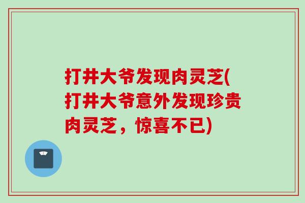 打井大爷发现肉灵芝(打井大爷意外发现珍贵肉灵芝，惊喜不已)