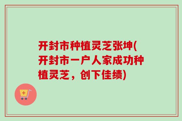 开封市种植灵芝张坤(开封市一户人家成功种植灵芝,创下佳绩) 开封市种植灵芝张坤(开封市一户人家成功种植灵芝,创下佳绩)