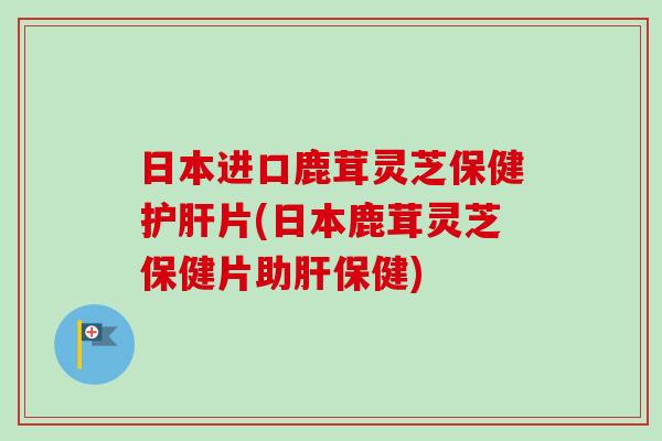 日本进口鹿茸灵芝保健护肝片(日本鹿茸灵芝保健片助肝保健)