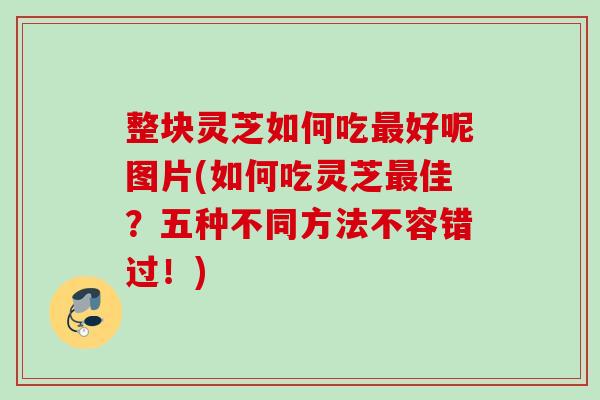 整块灵芝如何吃最好呢图片(如何吃灵芝最佳？五种不同方法不容错过！)