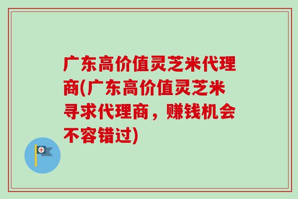 广东高价值灵芝米代理商(广东高价值灵芝米寻求代理商，赚钱机会不容错过)