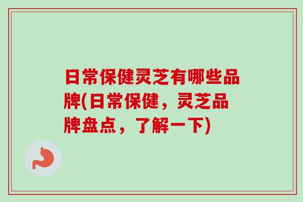 日常保健灵芝有哪些品牌(日常保健，灵芝品牌盘点，了解一下)