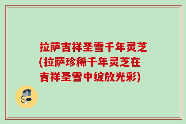 拉萨吉祥圣雪千年灵芝(拉萨珍稀千年灵芝在吉祥圣雪中绽放光彩)