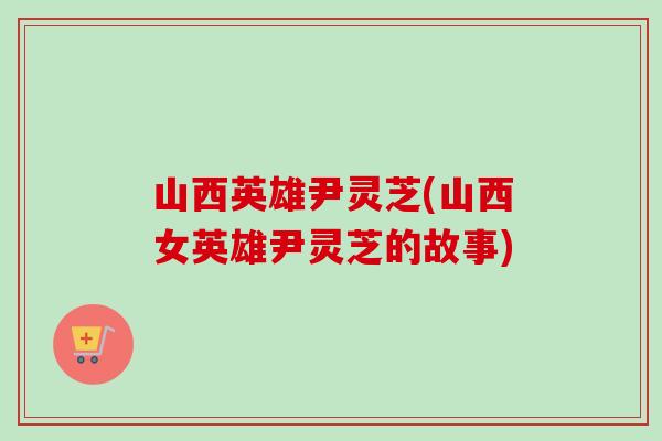 山西英雄尹灵芝(山西女英雄尹灵芝的故事) 山西英雄尹灵芝(山西女英雄尹灵芝的故事)