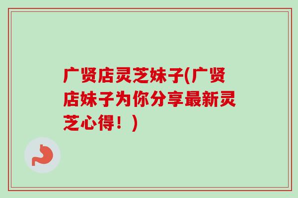 广贤店灵芝妹子(广贤店妹子为你分享最新灵芝心得！)