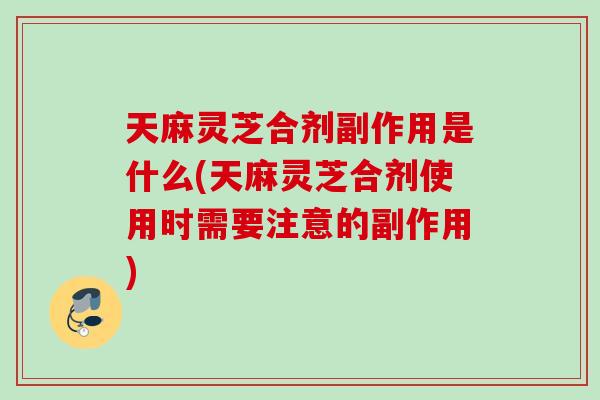 天麻灵芝合剂副作用是什么(天麻灵芝合剂使用时需要注意的副作用)
